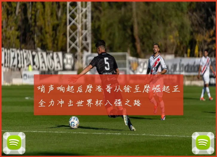 哨声响起后摩洛哥从徐至摩崛起正全力冲击世界杯八强之路