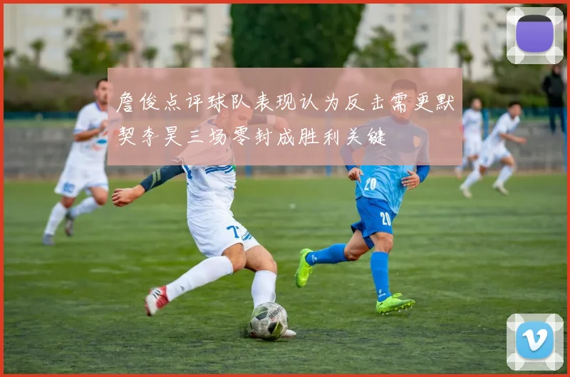 詹俊点评球队表现认为反击需更默契李昊三场零封成胜利关键