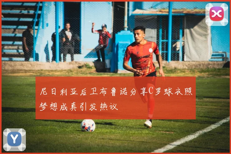 尼日利亚后卫布鲁诺分享C罗球衣照梦想成真引发热议