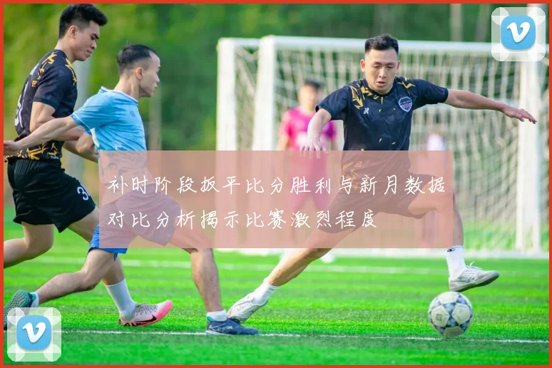 补时阶段扳平比分胜利与新月数据对比分析揭示比赛激烈程度
