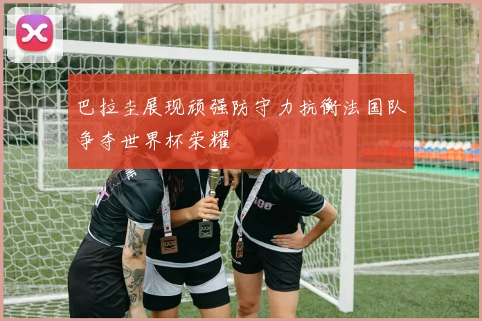 巴拉圭展现顽强防守力抗衡法国队争夺世界杯荣耀