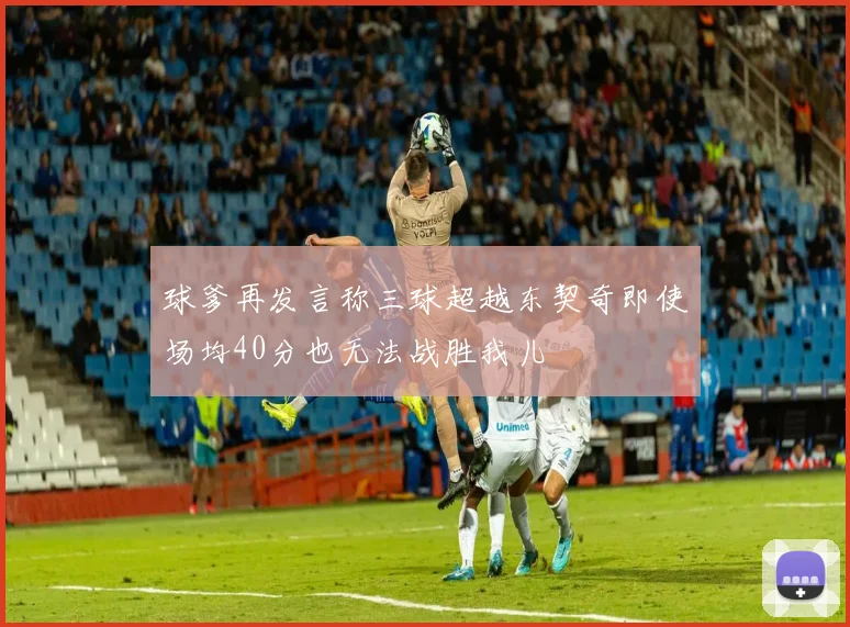球爹再发言称三球超越东契奇即使场均40分也无法战胜我儿