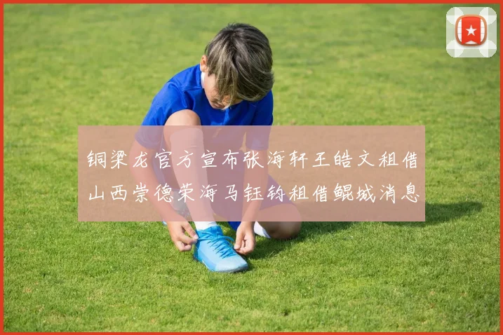 铜梁龙官方宣布张海轩王皓文租借山西崇德荣海马钰钧租借鲲城消息