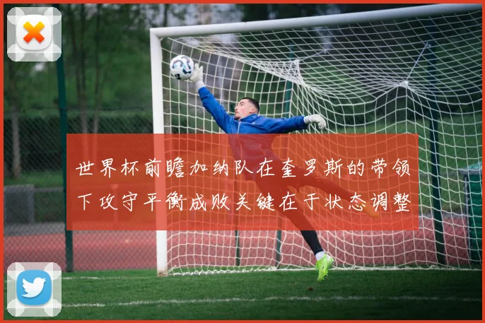 世界杯前瞻加纳队在奎罗斯的带领下攻守平衡成败关键在于状态调整