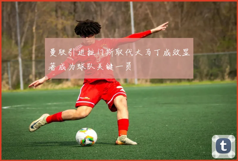 曼联引进拉门斯取代大马丁成效显著成为球队关键一员