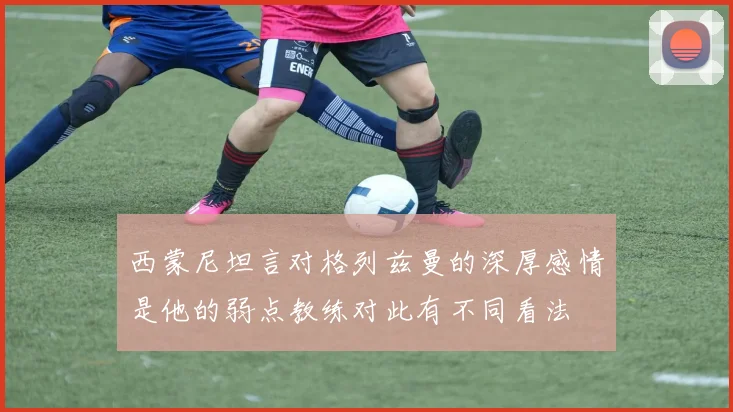 西蒙尼坦言对格列兹曼的深厚感情是他的弱点教练对此有不同看法