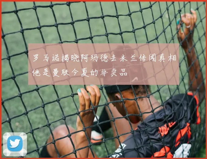 罗马诺揭晓阿玛德去米兰传闻真相他是曼联今夏的非卖品