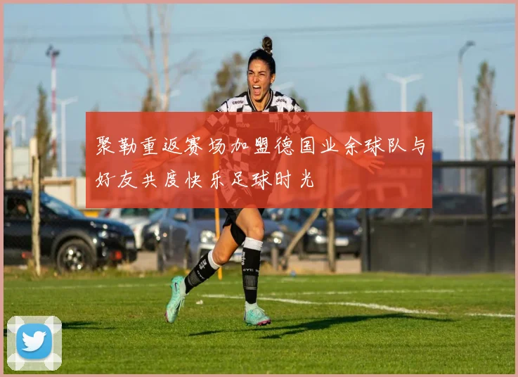 聚勒重返赛场加盟德国业余球队与好友共度快乐足球时光