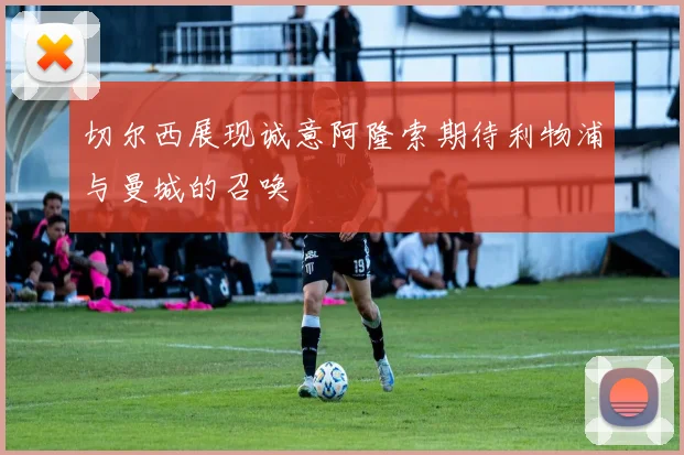 切尔西展现诚意阿隆索期待利物浦与曼城的召唤